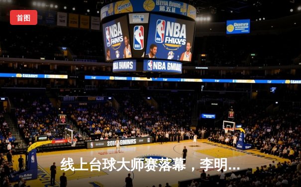 线上台球大师赛落幕，李明以黑马姿态夺冠创下多项纪录