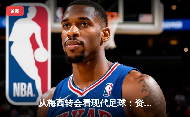 从梅西转会看现代足球：资本、数据与运动员价值的深度博弈